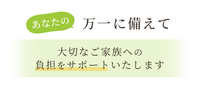 あなたの万一に備えて、大切なご家族への負担をサポートいたします